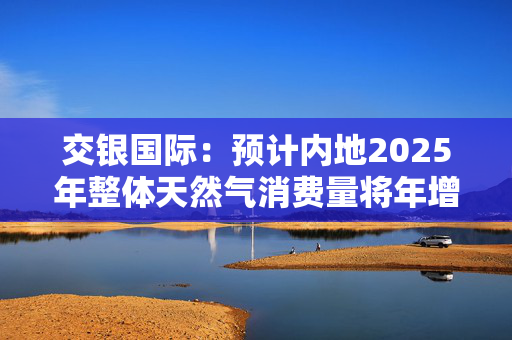 交银国际：预计内地2025年整体天然气消费量将年增约7% 偏好昆仑能源、新奥能源