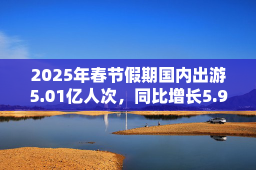 2025年春节假期国内出游5.01亿人次，同比增长5.9%