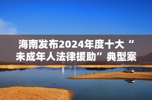 海南发布2024年度十大“未成年人法律援助”典型案例