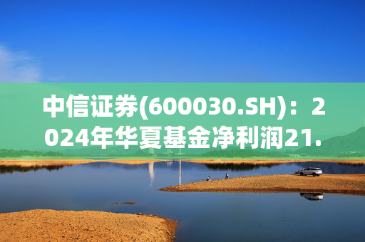 中信证券(600030.SH)：2024年华夏基金净利润21.58亿元