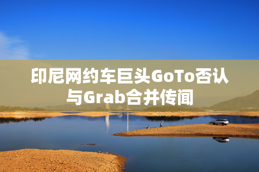 印尼网约车巨头GoTo否认与Grab合并传闻