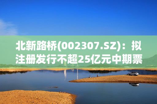 北新路桥(002307.SZ)：拟注册发行不超25亿元中期票据