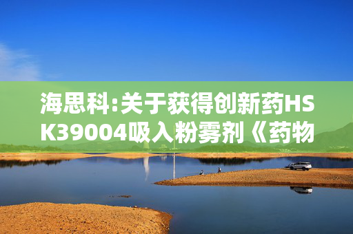 海思科:关于获得创新药HSK39004吸入粉雾剂《药物临床试验批准通知书》的公告