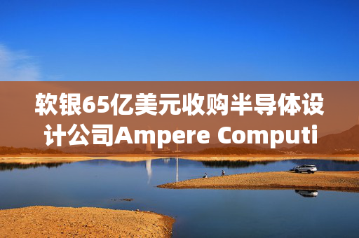 软银65亿美元收购半导体设计公司Ampere Computing谈判进入尾声 最快本月官宣