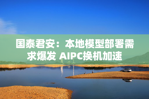 国泰君安：本地模型部署需求爆发 AIPC换机加速