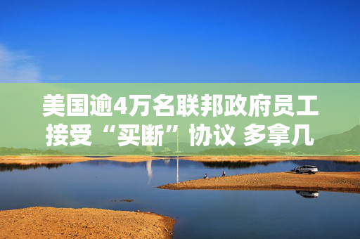 美国逾4万名联邦政府员工接受“买断”协议 多拿几个月工资主动辞职