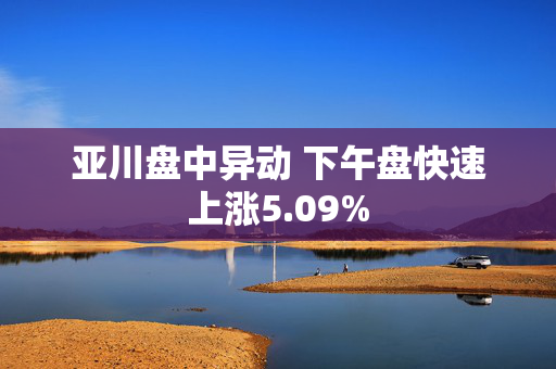 亚川盘中异动 下午盘快速上涨5.09%