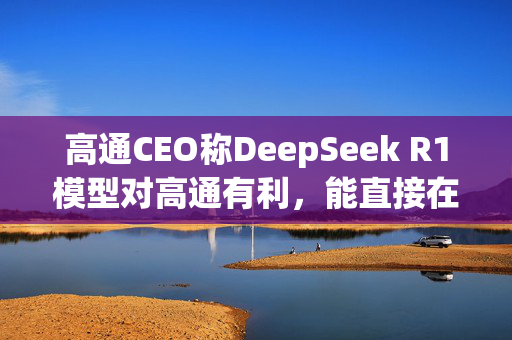 高通CEO称DeepSeek R1模型对高通有利，能直接在本地设备上运行