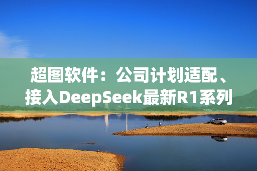 超图软件：公司计划适配、接入DeepSeek最新R1系列大模型