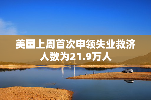 美国上周首次申领失业救济人数为21.9万人