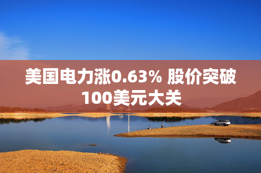 美国电力涨0.63% 股价突破100美元大关