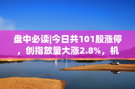 盘中必读|今日共101股涨停，创指放量大涨2.8%，机器人、DeepSeek概念持续爆发