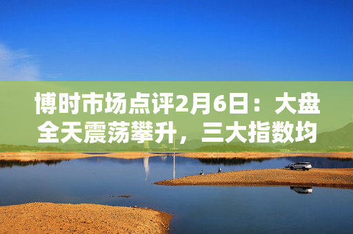 博时市场点评2月6日：大盘全天震荡攀升，三大指数均收于日高