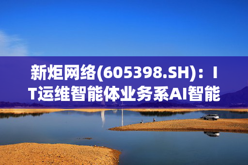 新炬网络(605398.SH)：IT运维智能体业务系AI智能体技术在IT运维行业的应用，目前尚未形成收入