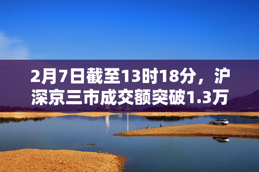 2月7日截至13时18分，沪深京三市成交额突破1.3万亿元