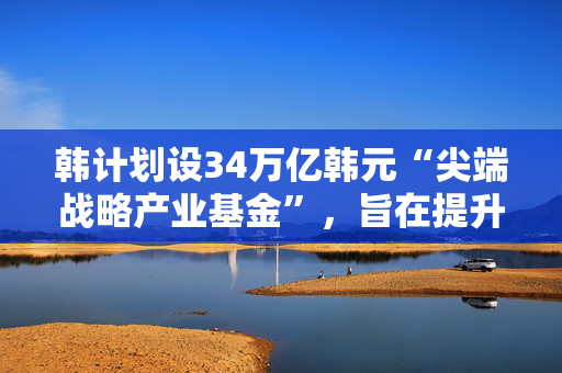 韩计划设34万亿韩元“尖端战略产业基金”，旨在提升高科技领域竞争力