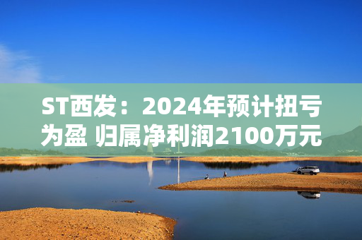 ST西发：2024年预计扭亏为盈 归属净利润2100万元-3100万元