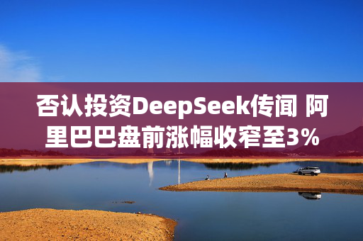 否认投资DeepSeek传闻 阿里巴巴盘前涨幅收窄至3%