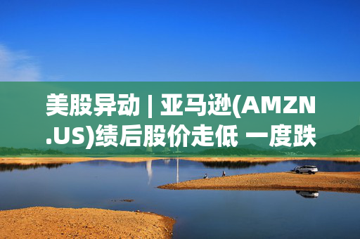 美股异动 | 亚马逊(AMZN.US)绩后股价走低 一度跌超4%