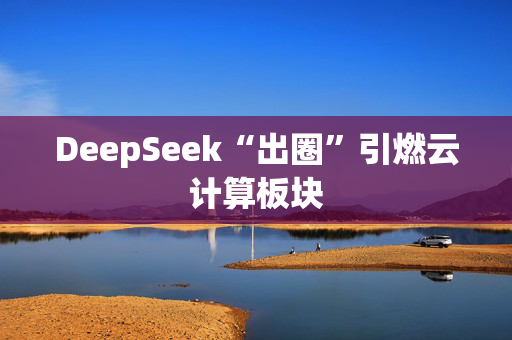 DeepSeek“出圈”引燃云计算板块