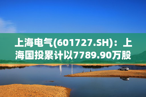 上海电气(601727.SH)：上海国投累计以7789.90万股公司A股股份换购证券投资基金份额