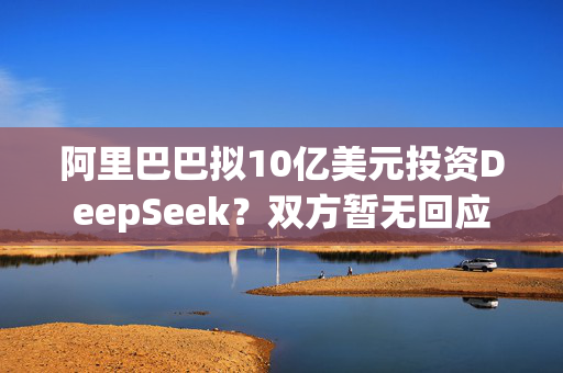 阿里巴巴拟10亿美元投资DeepSeek？双方暂无回应