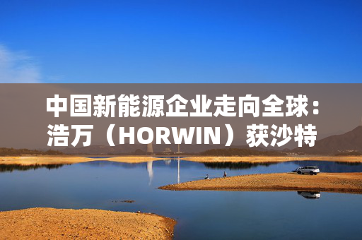 中国新能源企业走向全球：浩万（HORWIN）获沙特财团5亿美元战略投资