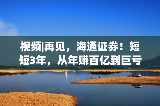 视频|再见，海通证券！短短3年，从年赚百亿到巨亏34亿