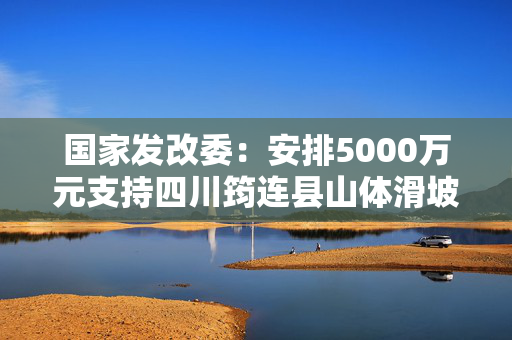 国家发改委：安排5000万元支持四川筠连县山体滑坡灾后应急恢复