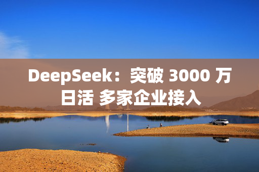 DeepSeek：突破 3000 万日活 多家企业接入