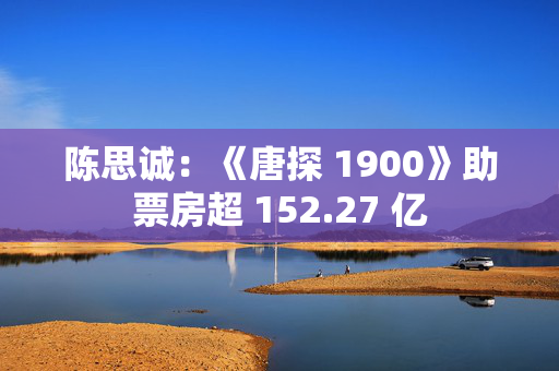 陈思诚：《唐探 1900》助票房超 152.27 亿