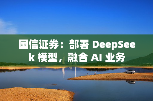 国信证券：部署 DeepSeek 模型，融合 AI 业务