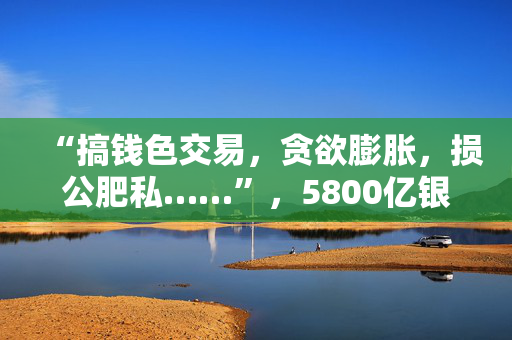 “搞钱色交易，贪欲膨胀，损公肥私……”，5800亿银行原行长被“双开”