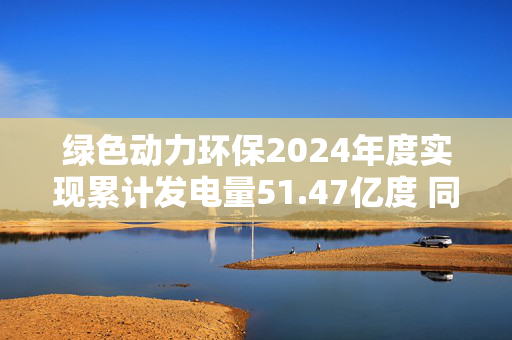 绿色动力环保2024年度实现累计发电量51.47亿度 同比增长8.92%