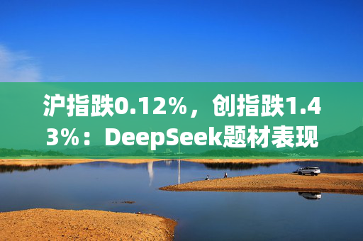 沪指跌0.12%，创指跌1.43%：DeepSeek题材表现分化，传媒股走强