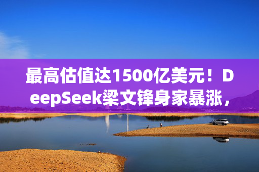 最高估值达1500亿美元！DeepSeek梁文锋身家暴涨，或将跻身全球科技富豪榜