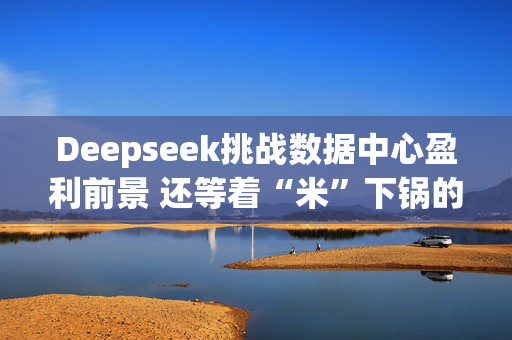 Deepseek挑战数据中心盈利前景 还等着“米”下锅的星际之门尴尬了