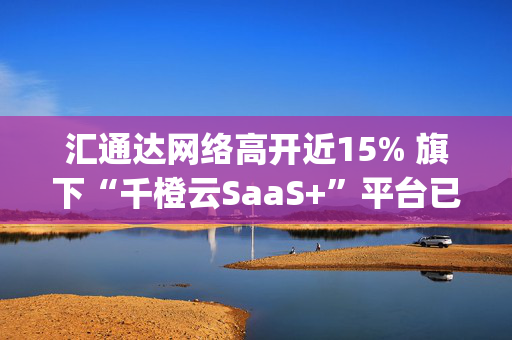 汇通达网络高开近15% 旗下“千橙云SaaS+”平台已全面接入DeepSeek