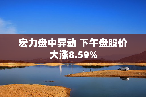 宏力盘中异动 下午盘股价大涨8.59%