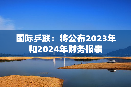 国际乒联：将公布2023年和2024年财务报表