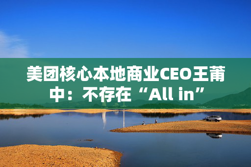 美团核心本地商业CEO王莆中：不存在“All in”