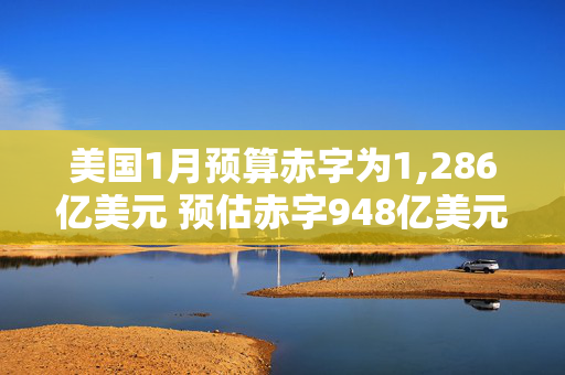 美国1月预算赤字为1,286亿美元 预估赤字948亿美元