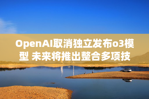 OpenAI取消独立发布o3模型 未来将推出整合多项技术的GPT-5