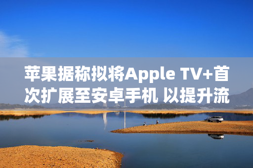 苹果据称拟将Apple TV+首次扩展至安卓手机 以提升流媒体竞争力