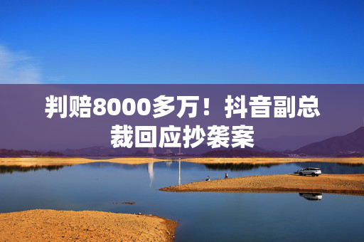 判赔8000多万！抖音副总裁回应抄袭案