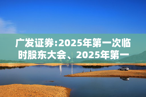 广发证券:2025年第一次临时股东大会、2025年第一次A股类别股东大会及2025年第一次H股类别股东大会会议决议公告