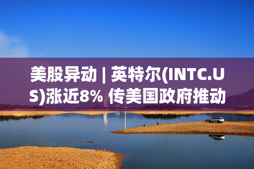 美股异动 | 英特尔(INTC.US)涨近8% 传美国政府推动其与台积电组成合资公司