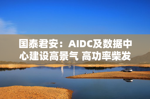 国泰君安：AIDC及数据中心建设高景气 高功率柴发迎来发展机遇