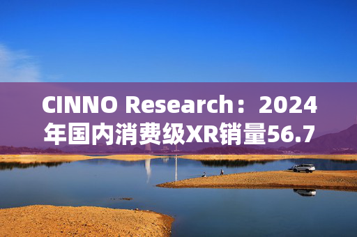 CINNO Research：2024年国内消费级XR销量56.7万台 同比下滑25%