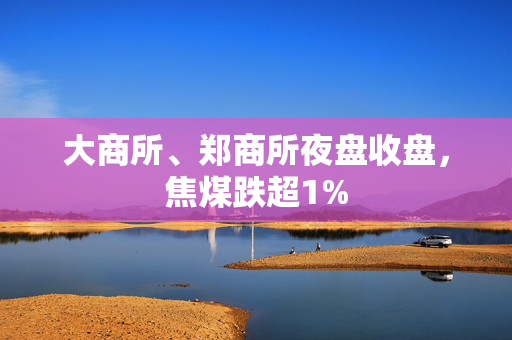 大商所、郑商所夜盘收盘，焦煤跌超1%